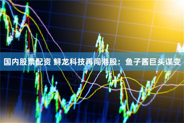 国内股票配资 鲟龙科技再闯港股：鱼子酱巨头谋变