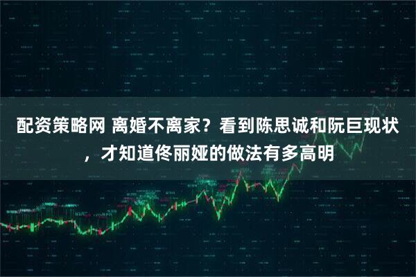 配资策略网 离婚不离家？看到陈思诚和阮巨现状，才知道佟丽娅的做法有多高明
