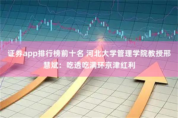 证券app排行榜前十名 河北大学管理学院教授邢慧斌：吃透吃满环京津红利