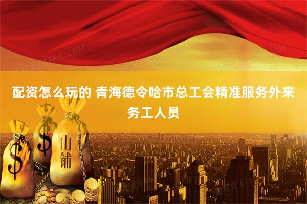 配资怎么玩的 青海德令哈市总工会精准服务外来务工人员