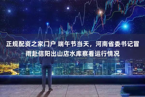 正规配资之家门户 端午节当天，河南省委书记冒雨赴信阳出山店水库察看运行情况