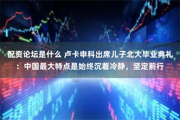 配资论坛是什么 卢卡申科出席儿子北大毕业典礼：中国最大特点是始终沉着冷静，坚定前行