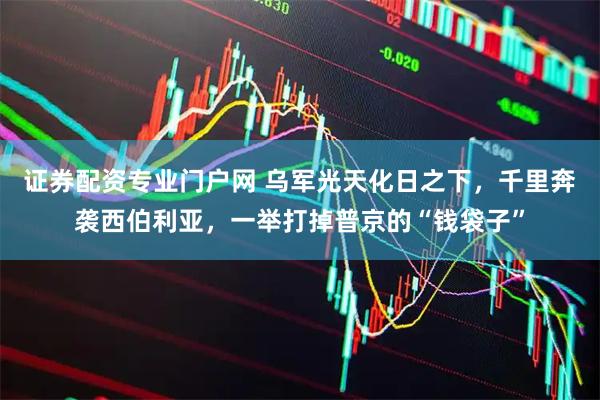 证券配资专业门户网 乌军光天化日之下，千里奔袭西伯利亚，一举打掉普京的“钱袋子”