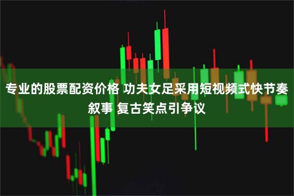 专业的股票配资价格 功夫女足采用短视频式快节奏叙事 复古笑点引争议