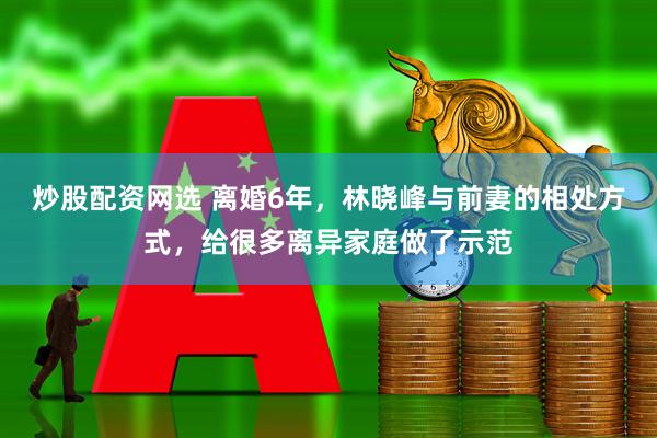 炒股配资网选 离婚6年，林晓峰与前妻的相处方式，给很多离异家庭做了示范