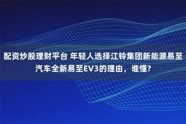 配资炒股理财平台 年轻人选择江铃集团新能源易至汽车全新易至EV3的理由,谁懂?