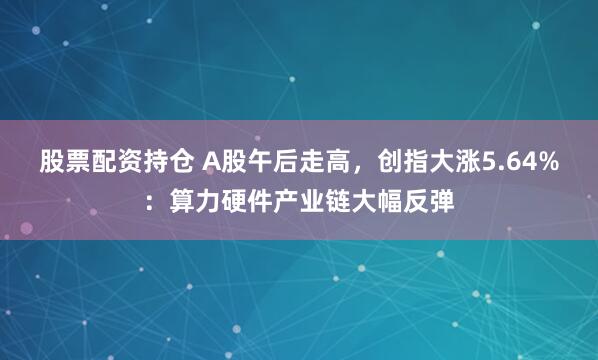 股票配资持仓 A股午后走高，创指大涨5.64%：算力硬件产业链大幅反弹